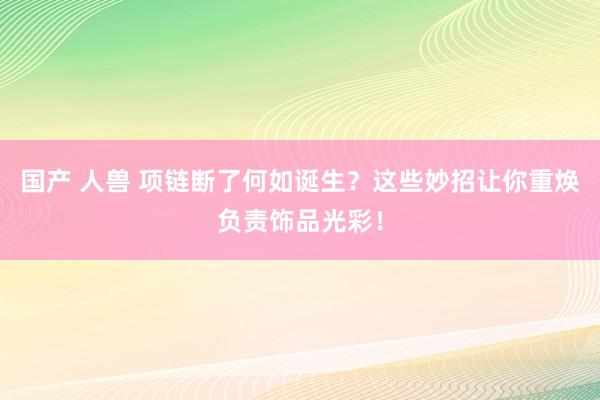 国产 人兽 项链断了何如诞生？这些妙招让你重焕负责饰品光彩！