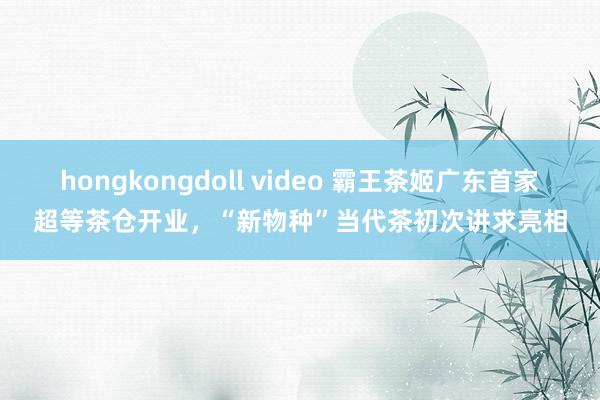 hongkongdoll video 霸王茶姬广东首家超等茶仓开业，“新物种”当代茶初次讲求亮相