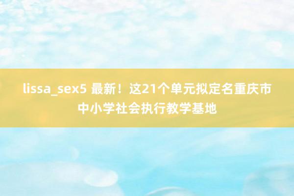 lissa_sex5 最新！这21个单元拟定名重庆市中小学社会执行教学基地