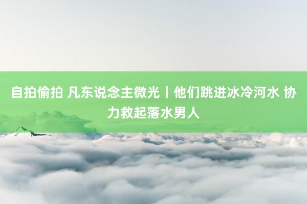 自拍偷拍 凡东说念主微光丨他们跳进冰冷河水 协力救起落水男人