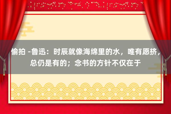 偷拍 -鲁迅：时辰就像海绵里的水，唯有愿挤，总仍是有的；念书的方针不仅在于