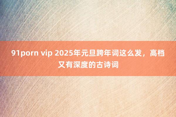 91porn vip 2025年元旦跨年词这么发，高档又有深度的古诗词