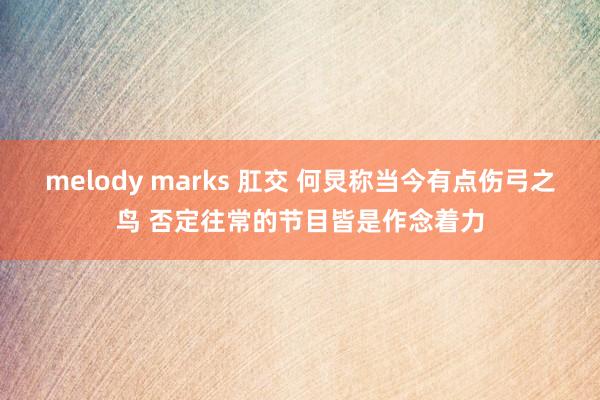 melody marks 肛交 何炅称当今有点伤弓之鸟 否定往常的节目皆是作念着力