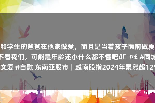 和学生的爸爸在他家做爱，而且是当着孩子面前做爱，太刺激了，孩子完全不看我们，可能是年龄还小什么都不懂吧🤣 #同城 #文爱 #自慰 东南亚股市｜越南股指2024年累涨超12%，新加坡股指累涨约17%