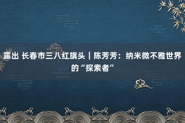 露出 长春市三八红旗头｜陈芳芳：纳米微不雅世界的“探索者”