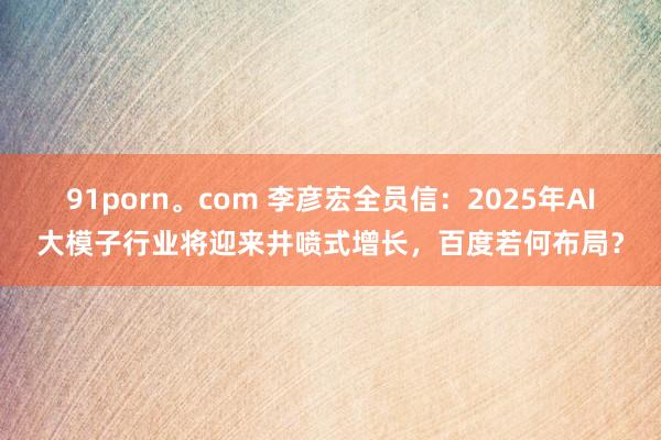 91porn。com 李彦宏全员信：2025年AI大模子行业将迎来井喷式增长，百度若何布局？