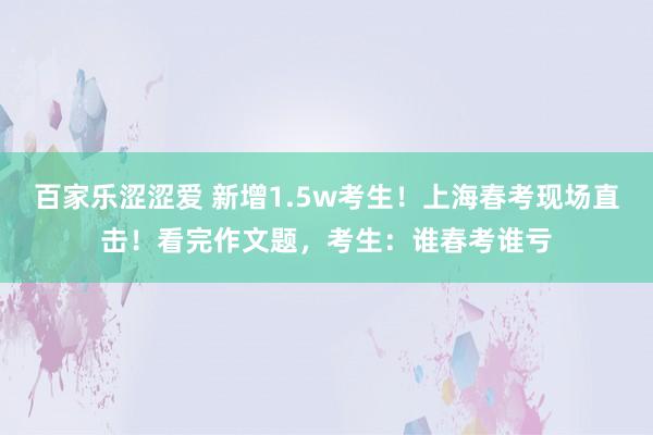 百家乐涩涩爱 新增1.5w考生！上海春考现场直击！看完作文题，考生：谁春考谁亏