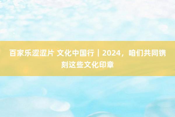 百家乐涩涩片 文化中国行｜2024，咱们共同镌刻这些文化印章