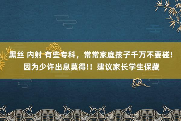 黑丝 内射 有些专科，常常家庭孩子千万不要碰! 因为少许出息莫得!！建议家长学生保藏