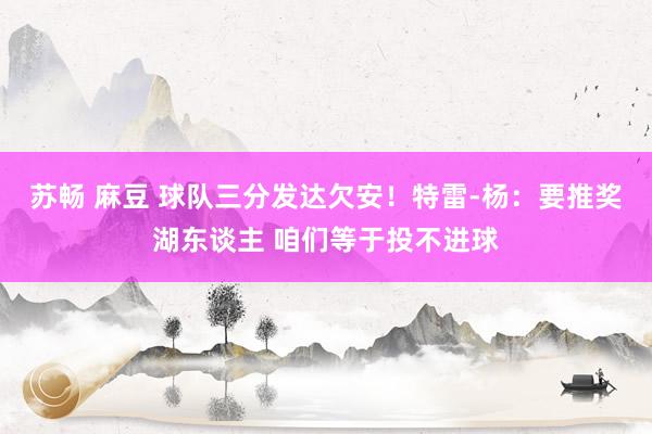 苏畅 麻豆 球队三分发达欠安！特雷-杨：要推奖湖东谈主 咱们等于投不进球