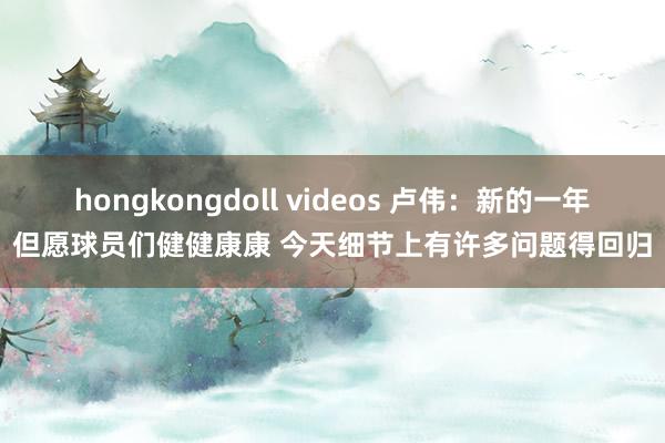 hongkongdoll videos 卢伟：新的一年但愿球员们健健康康 今天细节上有许多问题得回归