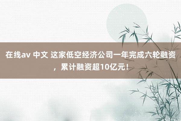 在线av 中文 这家低空经济公司一年完成六轮融资，累计融资超10亿元！