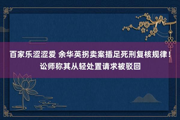 百家乐涩涩爱 余华英拐卖案插足死刑复核规律！讼师称其从轻处置请求被驳回