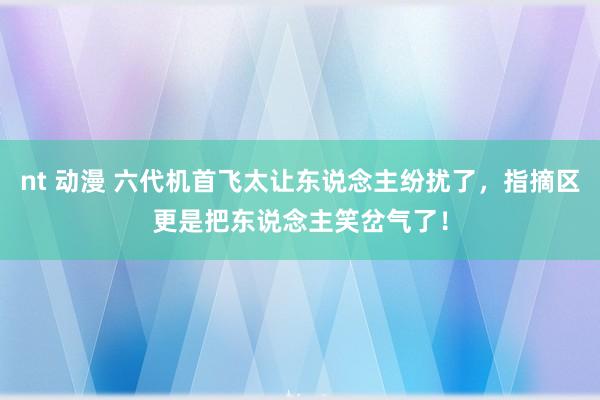 nt 动漫 六代机首飞太让东说念主纷扰了，指摘区更是把东说念主笑岔气了！