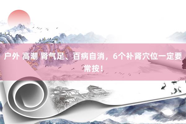 户外 高潮 肾气足、百病自消，6个补肾穴位一定要常按！