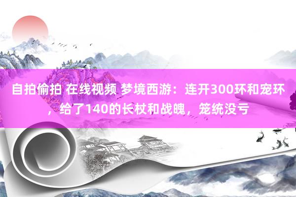 自拍偷拍 在线视频 梦境西游：连开300环和宠环，给了140的长杖和战魄，笼统没亏