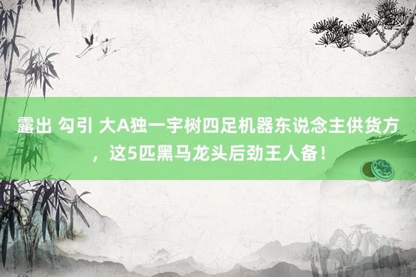 露出 勾引 大A独一宇树四足机器东说念主供货方，这5匹黑马龙头后劲王人备！