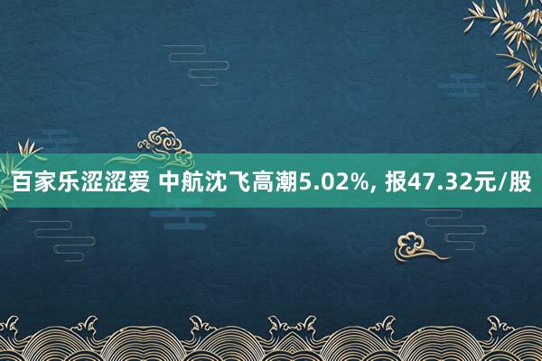 百家乐涩涩爱 中航沈飞高潮5.02%， 报47.32元/股