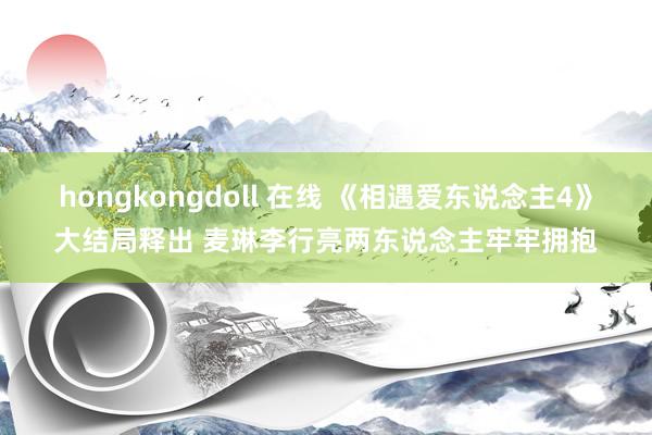 hongkongdoll 在线 《相遇爱东说念主4》大结局释出 麦琳李行亮两东说念主牢牢拥抱