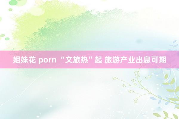 姐妹花 porn “文旅热”起 旅游产业出息可期