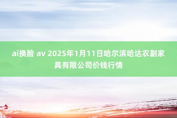 ai换脸 av 2025年1月11日哈尔滨哈达农副家具有限公司价钱行情