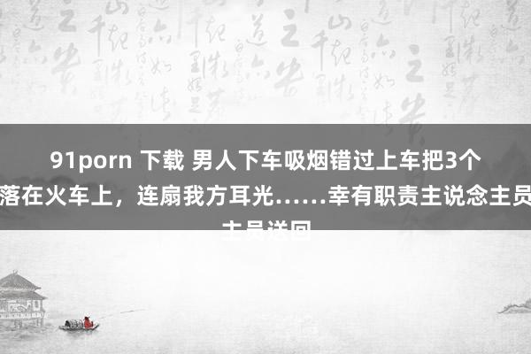 91porn 下载 男人下车吸烟错过上车把3个孩子落在火车上，连扇我方耳光……幸有职责主说念主员送回