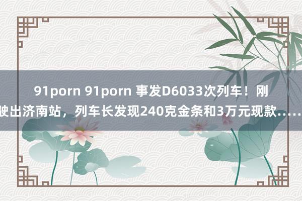 91porn 91porn 事发D6033次列车！刚驶出济南站，列车长发现240克金条和3万元现款……