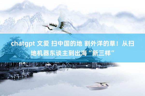 chatgpt 文爱 扫中国的地 割外洋的草！从扫地机器东谈主到出海“新三样”