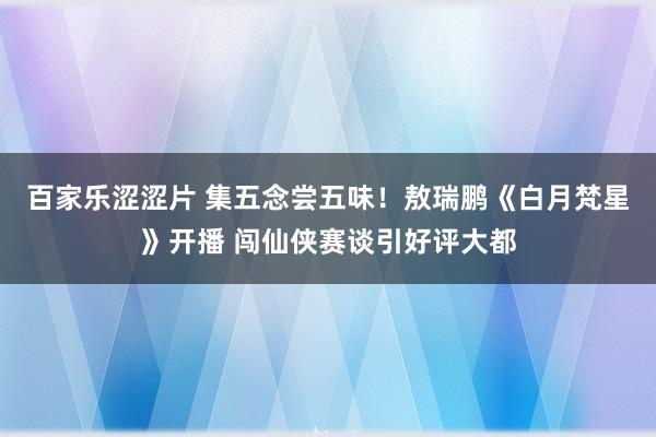 百家乐涩涩片 集五念尝五味！敖瑞鹏《白月梵星》开播 闯仙侠赛谈引好评大都