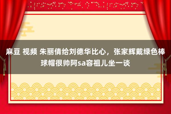 麻豆 视频 朱丽倩给刘德华比心，张家辉戴绿色棒球帽很帅阿sa容祖儿坐一谈