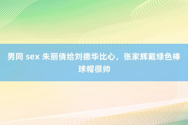 男同 sex 朱丽倩给刘德华比心，张家辉戴绿色棒球帽很帅