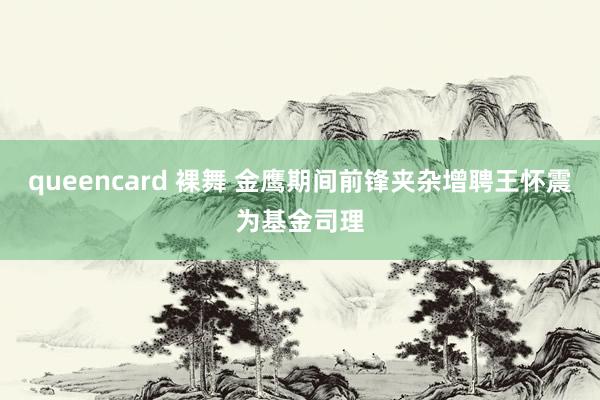 queencard 裸舞 金鹰期间前锋夹杂增聘王怀震为基金司理