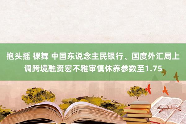 抱头摇 裸舞 中国东说念主民银行、国度外汇局上调跨境融资宏不雅审慎休养参数至1.75