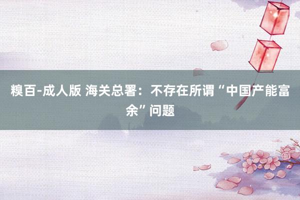 糗百-成人版 海关总署：不存在所谓“中国产能富余”问题