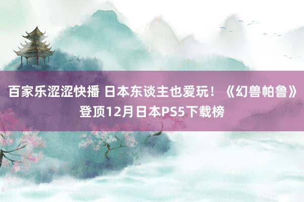 百家乐涩涩快播 日本东谈主也爱玩！《幻兽帕鲁》登顶12月日本PS5下载榜