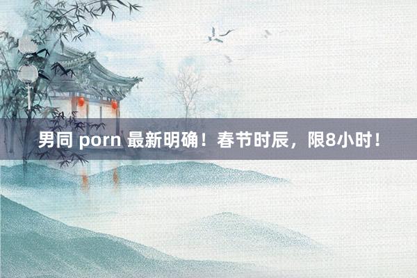 男同 porn 最新明确！春节时辰，限8小时！