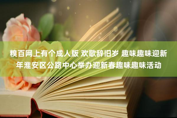 糗百网上有个成人版 欢歌辞旧岁 趣味趣味迎新年淮安区公路中心举办迎新春趣味趣味活动