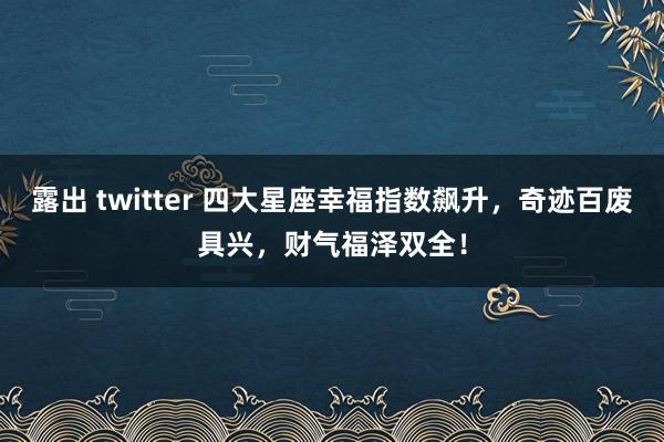 露出 twitter 四大星座幸福指数飙升，奇迹百废具兴，财气福泽双全！