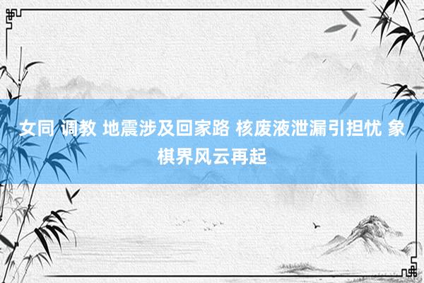 女同 调教 地震涉及回家路 核废液泄漏引担忧 象棋界风云再起