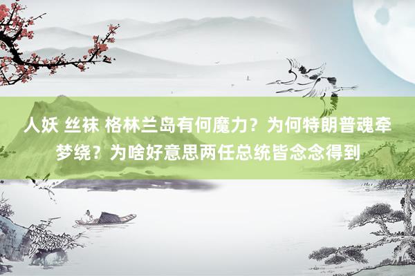 人妖 丝袜 格林兰岛有何魔力？为何特朗普魂牵梦绕？为啥好意思两任总统皆念念得到