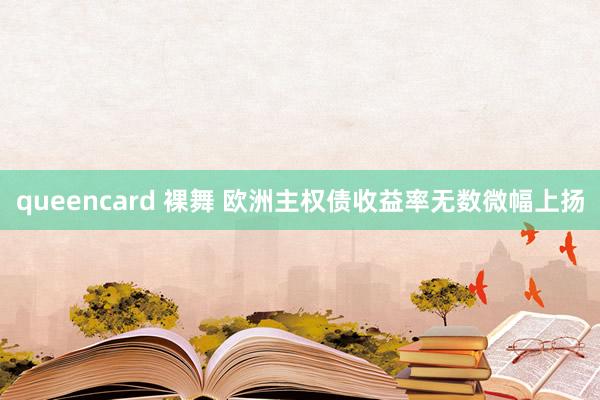 queencard 裸舞 欧洲主权债收益率无数微幅上扬