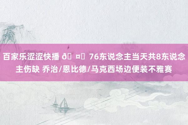 百家乐涩涩快播 🤕76东说念主当天共8东说念主伤缺 乔治/恩比德/马克西场边便装不雅赛