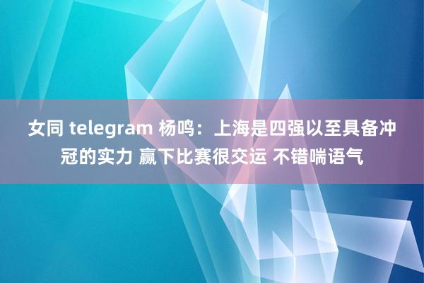 女同 telegram 杨鸣：上海是四强以至具备冲冠的实力 赢下比赛很交运 不错喘语气