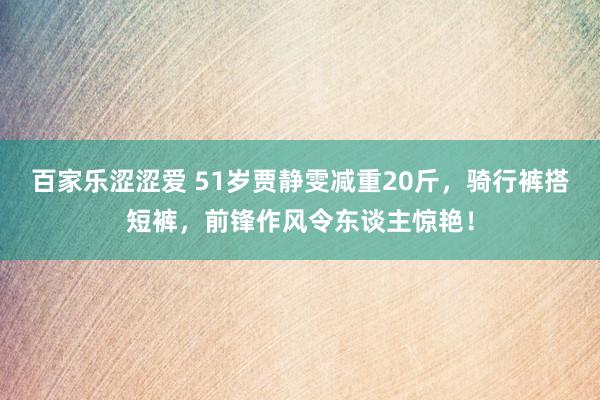 百家乐涩涩爱 51岁贾静雯减重20斤，骑行裤搭短裤，前锋作风令东谈主惊艳！