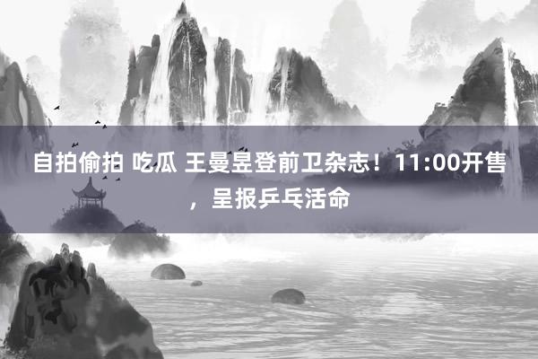 自拍偷拍 吃瓜 王曼昱登前卫杂志！11:00开售，呈报乒乓活命