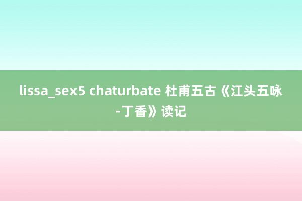 lissa_sex5 chaturbate 杜甫五古《江头五咏-丁香》读记