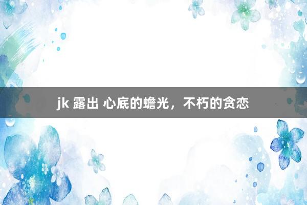 jk 露出 心底的蟾光，不朽的贪恋