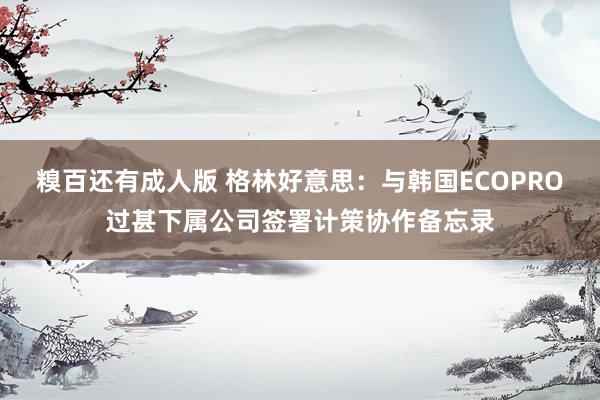 糗百还有成人版 格林好意思:与韩国ECOPRO过甚下属公司签署计策协作备忘录